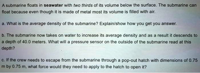 A submarine floats in seawater with two thirds of its volume below the surface. The submarine can float because even though it is made of metal most its volume is filled with air.

a. What is the average density of the submarine? Explain/show how you get you answer.

b. The submarine now takes on water to increase its average density and as a result it descends to a depth of 40.0 meters. What will a pressure sensor on the outside of the submarine read at this depth?

c. If the crew needs to escape from the submarine through a pop-out hatch with dimensions of 0.75 m by 0.75 m, what force would they need to apply to the hatch to open it?