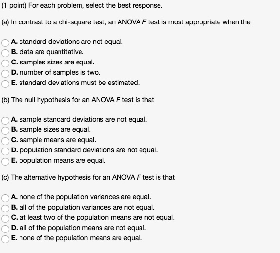 (1 point) For each problem, select the best response.

(a) In contrast to a chi-square test, an ANOVA F test is most appropriate when the

A. standard deviations are not equal.
B. data are quantitative.
C. samples sizes are equal.
D. number of samples is two.
E. standard deviations must be estimated.

(b) The null hypothesis for an ANOVA F test is that

A. sample standard deviations are not equal.
B. sample sizes are equal.
C. sample means are equal.
D. population standard deviations are not equal.
E. population means are equal.

(c) The alternative hypothesis for an ANOVA F test is that

A. none of the population variances are equal.
B. all of the population variances are not equal.
C. at least two of the population means are not equal.
D. all of the population means are not equal.
E. none of the population means are equal.