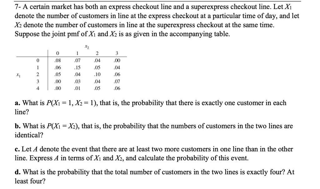 7- A certain market has both an express checkout line and a superexpress checkout line. Let X1 denote the number of customers in line at the express checkout at a particular time of day, and let X2 denote the number of customers in line at the superexpress checkout at the same time. Suppose the joint pmf of X1 and X2 is as given in the accompanying table.

egintabularcc|cccc
            x2                 0     1     2     3 hline
    0     .08     .07     .04     .00     1     .06     .15     .05     .04 x1     2     .05     .04     .10     .06     3     .00     .03     .04     .07     4     .00     .01     .05     .06 endtabular

a. What is P(X1 = 1, X2 = 1), that is, the probability that there is exactly one customer in each line?

b. What is P(X1 = X2), that is, the probability that the numbers of customers in the two lines are identical?

c. Let A denote the event that there are at least two more customers in one line than in the other line. Express A in terms of X1 and X2, and calculate the probability of this event.

d. What is the probability that the total number of customers in the two lines is exactly four? At least four?