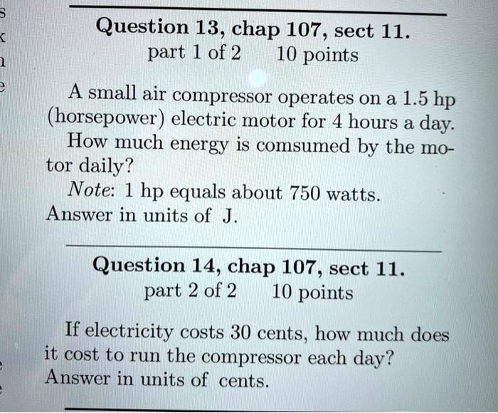 A small air compressor operates on a 1.5 hp (horsepower) electric motor for 4 hours a day. How much energy is consumed by the motor daily?
Note: 1 hp equals about 750 watts.
Answer in units of J.

If electricity costs 30 cents, how much does it cost to run the compressor each day?
Answer in units of cents.
