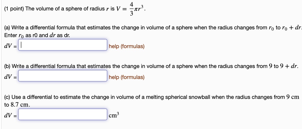 (1 point) The volume of a sphere of radius r is V = 4/3 * pi * r^3.

(a) Write a differential formula that estimates the change in volume of a sphere when the radius changes from r0 to r0 + dr.
Enter r0 as r0 and dr as dr.
dV = [ ] help (formulas)

(b) Write a differential formula that estimates the change in volume of a sphere when the radius changes from 9 to 9 + dr.
dV = [ ] help (formulas)

(c) Use a differential to estimate the change in volume of a melting spherical snowball when the radius changes from 9 cm to 8.7 cm.
dV = [ ] cm^3