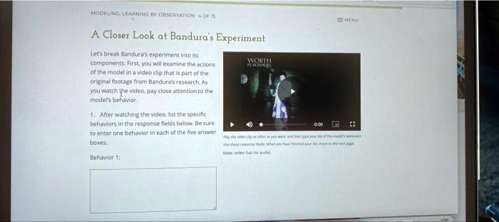 A Closer Look at Bandura's Experiment
Let's break Bandura's experiment into its
components. First, you will examine the actions
of the model in a video clip that is part of the
original footage from Bandura's research. As
you watch the video, pay close attention to the
model's behavior.
1. After watching the video, list the specific
behaviors in the response fields below. Be sure
to enter one behavior in each of the five answer
boxes.
Behavior 1:
Play the video clip as often as you want, and then type your list of the model's behaviors into these response fields. When you have finished your list, move to the next page.
Note: video has no audio.
