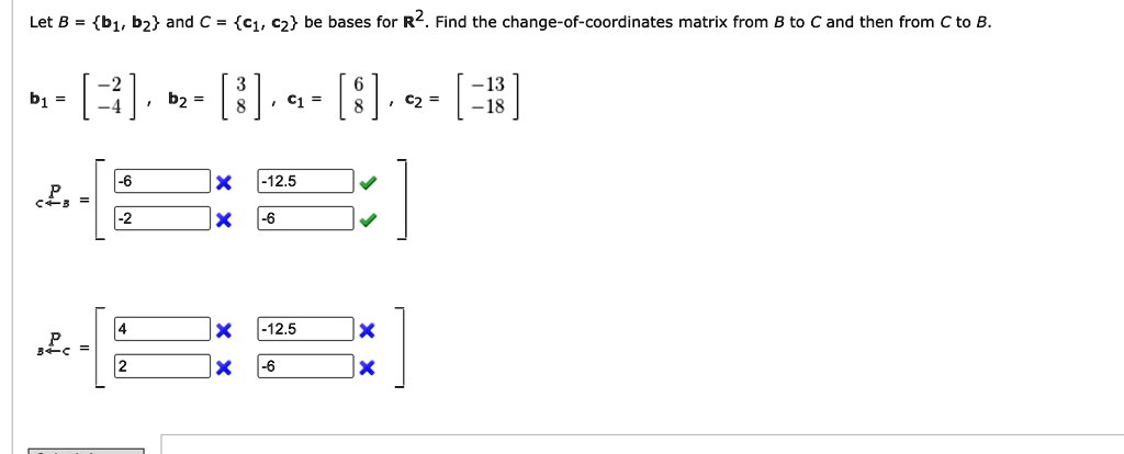 Let B = b1, b2 and C = c1, c2 be bases for R^2. Find the change-of-coordinates matrix from B to C and then from C to B.
b1 = [-2, -4], b2 = [3, 8], c1 = [6, 8], c2 = [-13, -18]
PC ? B = [[-6, -12.5], [-2, -6]]
PB ? C = [[4, -12.5], [2, -6]]
