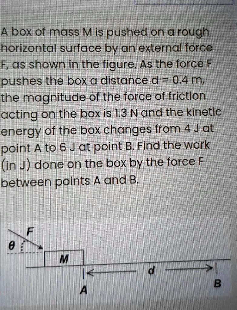 A box of mass M is pushed on a rough horizontal surface by an external force F, as shown in the figure. As the force F pushes the box a distance d = 0.4 m, the magnitude of the force of friction acting on the box is 1.3 N and the kinetic energy of the box changes from 4 J at point A to 6 J at point B. Find the work (in J) done on the box by the force F between points A and B.