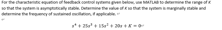 For the characteristic equation of feedback control systems given below, use MATLAB to determine the range of K so that the system is asymptotically stable. Determine the value of K so that the system is marginally stable and determine the frequency of sustained oscillation, if applicable.

s^4 + 25s^3 + 15s^2 + 20s + K = 0