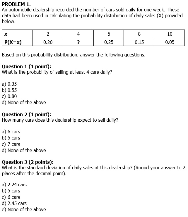 PROBLEM 1.
An automobile dealership recorded the number of cars sold daily for one week. These
data had been used in calculating the probability distribution of daily sales (X) provided
below.
X
P(X=x)
2
4
6
8
10
0.20
?
0.25
0.15
0.05
Based on this probability distribution, answer the following questions.
Question 1 (1 point):
What is the probability of selling at least 4 cars daily?
a) 0.35
b) 0.55
c) 0.80
d) None of the above
Question 2 (1 point):
How many cars does this dealership expect to sell daily?
a) 6 cars
b) 5 cars
c) 7 cars
d) None of the above
Question 3 (2 points):
What is the standard deviation of daily sales at this dealership? (Round your answer to 2
places after the decimal point).
a) 2.24 cars
b) 5 cars
c) 6 cars
d) 2.45 cars
e) None of the above