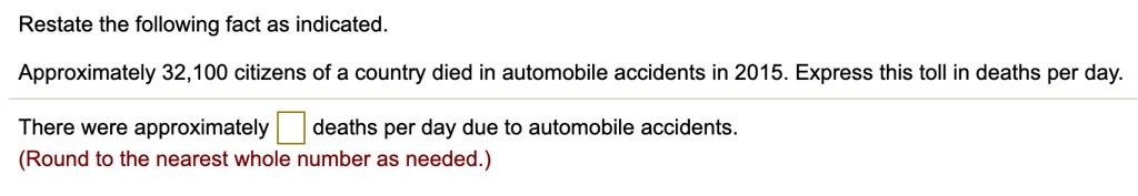 Restate the following fact as indicated.
Approximately 32,100 citizens of a country died in automobile accidents in 2015. Express this toll in deaths per day.
There were approximately deaths per day due to automobile accidents.
(Round to the nearest whole number as needed.)