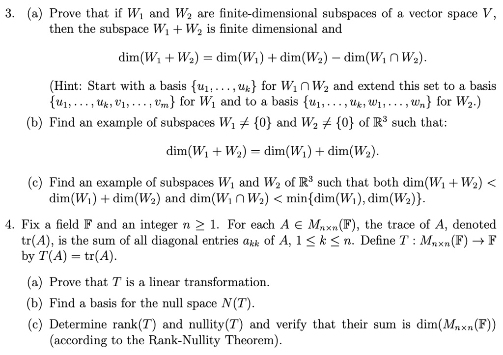 3. (a) Prove that if W1 and W2 are finite-dimensional subspaces of a vector space V, then the subspace W1 + W2 is finite dimensional and
dim(W1 + W2) = dim(W1) + dim(W2) – dim(W1 ? W2).
(Hint: Start with a basis u1, . . . , uk for W1 ? W2 and extend this set to a basis u1, . . . , uk, v1, . . . , vm for W1 and to a basis u1, . . . , uk, w1, . . . , wn for W2.)
(b) Find an example of subspaces W1 ? 0 and W2 ? 0 of R3 such that:
dim(W1 + W2) = dim(W1) + dim(W2).
(c) Find an example of subspaces W1 and W2 of R3 such that both dim(W1 + W2) < dim(W1) + dim(W2) and dim(W1 ? W2) < mindim(W1), dim(W2).
4. Fix a field F and an integer n ? 1. For each A ? Mnxn(F), the trace of A, denoted tr(A), is the sum of all diagonal entries akk of A, 1 ? k ? n. Define T : Mnxn(F) ? F by T(A) = tr(A).
(a) Prove that T is a linear transformation.
(b) Find a basis for the null space N(T).
(c) Determine rank(T) and nullity(T) and verify that their sum is dim(Mnxn(F)) (according to the Rank-Nullity Theorem).