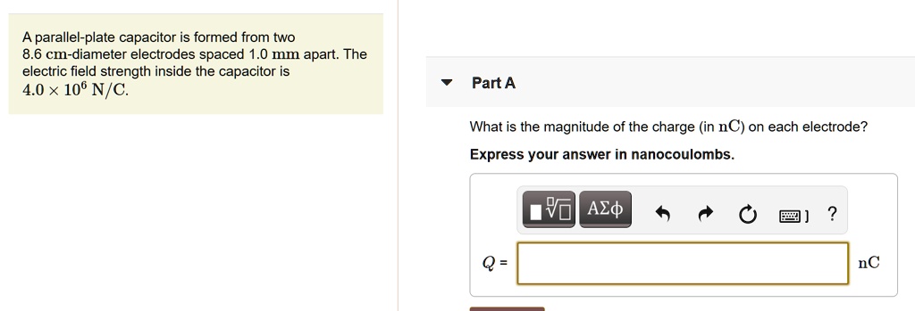 A parallel-plate capacitor is formed from two 8.6 cm-diameter electrodes spaced 1.0 mm apart. The electric field strength inside the capacitor is 4.0 x 10^6 N/C.

Part A
What is the magnitude of the charge (in nC) on each electrode? Express your answer in nanocoulombs.
Q = nC
