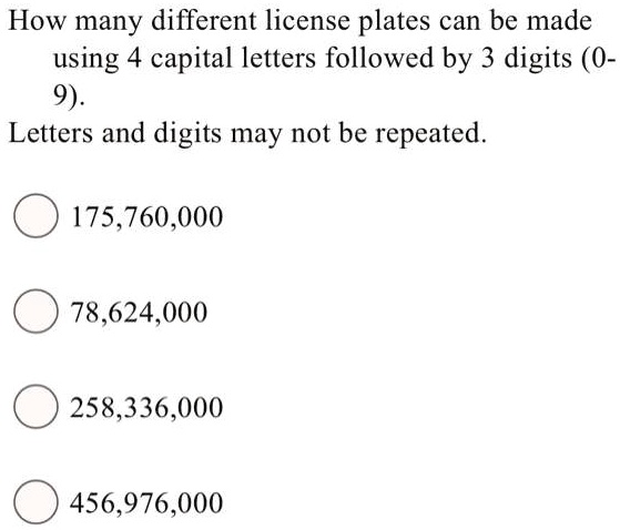 How many different license plates can be made using 4 capital letters followed by 3 digits (0- 9).
Letters and digits may not be repeated.
175,760,000
78,624,000
258,336,000
456,976,000