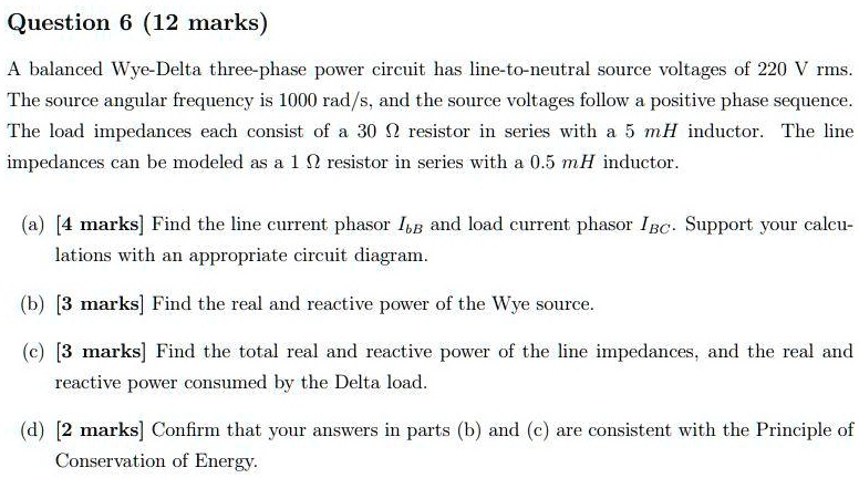 Question 6 (12 marks)
A balanced Wye-Delta three-phase power circuit has line-to-neutral source voltages of 220 V rms. The source angular frequency is 1000 rad/s, and the source voltages follow a positive phase sequence. The load impedances each consist of a 30 ? resistor in series with a 5 mH inductor. The line impedances can be modeled as a 1 ? resistor in series with a 0.5 mH inductor.
(a) [4 marks] Find the line current phasor IbB and load current phasor IBC. Support your calculations with an appropriate circuit diagram.
(b) [3 marks] Find the real and reactive power of the Wye source.
(c) [3 marks] Find the total real and reactive power of the line impedances, and the real and reactive power consumed by the Delta load.
(d) [2 marks] Confirm that your answers in parts (b) and (c) are consistent with the Principle of Conservation of Energy.