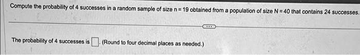 Compute the probability of 4 successes in a random sample of size n = 19 obtained from a population of size N = 40 that contains 24 successes.
The probability of 4 successes is  (Round to four decimal places as needed.)