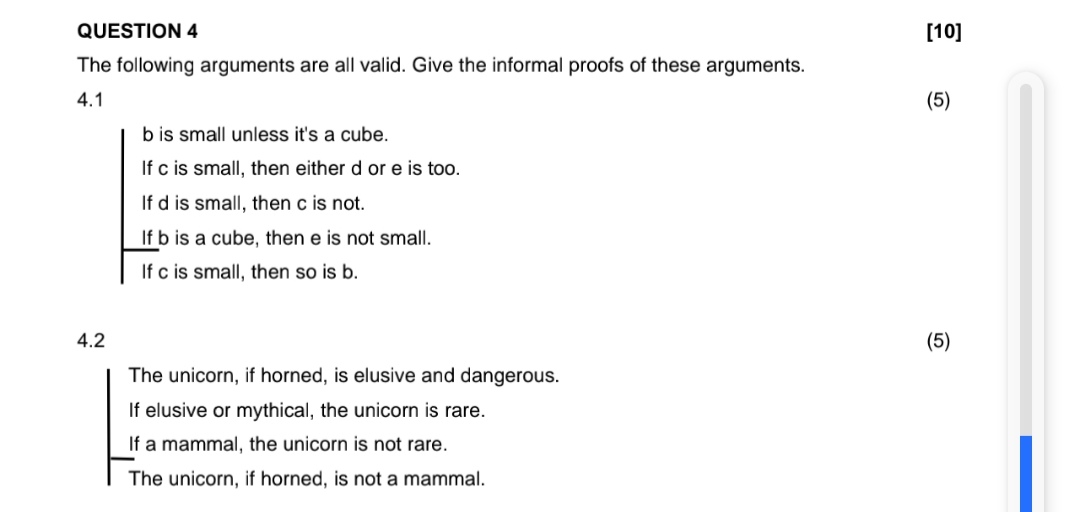 QUESTION 4
The following arguments are all valid. Give the informal proofs of these arguments.
4.1
b is small unless it's a cube.
If c is small, then either d or e is too.
If d is small, then c is not.
If b is a cube, then e is not small.
If c is small, then so is b.
4.2
The unicorn, if horned, is elusive and dangerous.
If elusive or mythical, the unicorn is rare.
If a mammal, the unicorn is not rare.
The unicorn, if horned, is not a mammal.