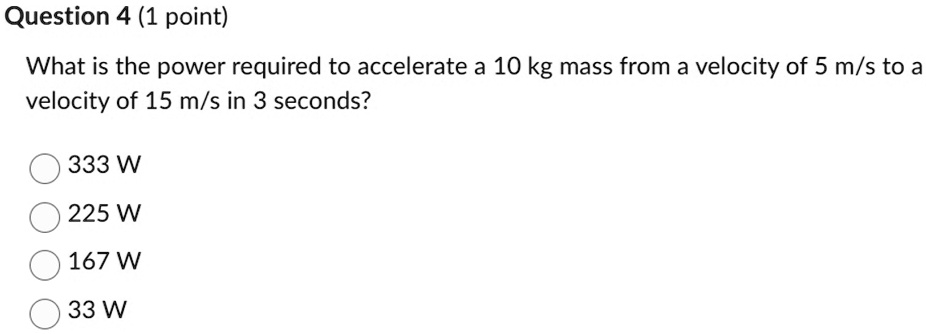 Question 4 (1 point)
What is the power required to accelerate a 10 kg mass from a velocity of 5 m/s to a
velocity of 15 m/s in 3 seconds?
333 W
225 W
167 W
33 W