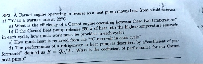 SP3. A Carnot engine operating in reverse as a heat pump moves heat from a cold reservoir at 7°C to a warmer one at 22°C.
a) What is the efficiency of a Carnot engine operating between these two temperatures?
b) If the Carnot heat pump releases 250 J of heat into the higher-temperature reservoir in each cycle, how much work must be provided in each cycle?
c) How much heat is removed from the 7°C reservoir in each cycle?
d) The performance of a refrigerator or heat pump is described by a ""coefficient of performance"" defined as K = Qc/W. What is the coefficient of performance for our Carnot heat pump?