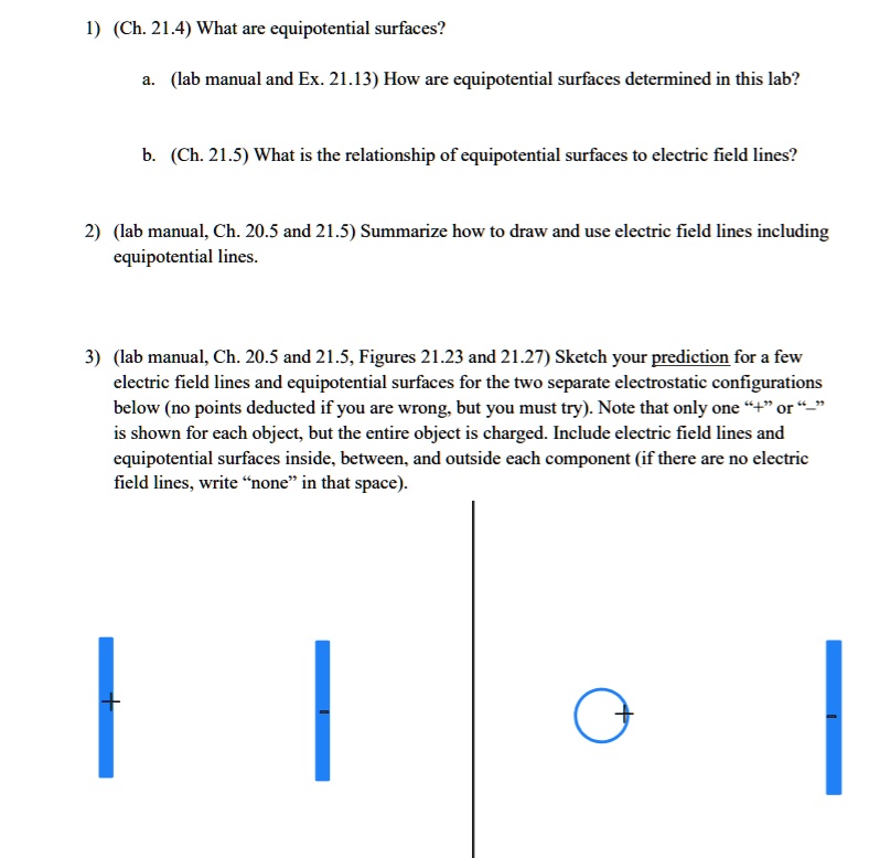 1) (Ch. 21.4) What are equipotential surfaces?
a. (lab manual and Ex. 21.13) How are equipotential surfaces determined in this lab?
b. (Ch. 21.5) What is the relationship of equipotential surfaces to electric field lines?
2) (lab manual, Ch. 20.5 and 21.5) Summarize how to draw and use electric field lines including
equipotential lines.
3) (lab manual, Ch. 20.5 and 21.5, Figures 21.23 and 21.27) Sketch your prediction for a few
electric field lines and equipotential surfaces for the two separate electrostatic configurations
below (no points deducted if you are wrong, but you must try). Note that only one "+" or "-"
is shown for each object, but the entire object is charged. Include electric field lines and
equipotential surfaces inside, between, and outside each component (if there are no electric
field lines, write "none" in that space).