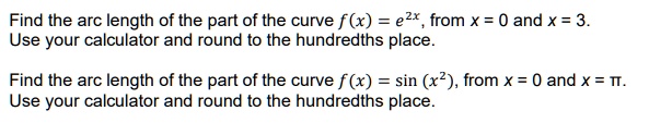 Find the arc length of the part of the curve f(x) = e^2x, from x = 0 and x = 3.
Use your calculator and round to the hundredths place.

Find the arc length of the part of the curve f(x) = sin(x^2), from x = 0 and x = ?.
Use your calculator and round to the hundredths place.