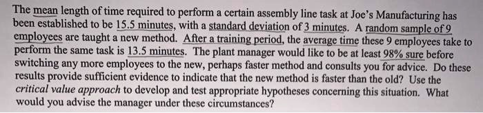 The mean length of time required to perform a certain assembly line task at Joe's Manufacturing has been established to be 15.5 minutes, with a standard deviation of 3 minutes. A random sample of 9 employees are taught a new method. After a training period, the average time these 9 employees take to perform the same task is 13.5 minutes. The plant manager would like to be at least 98% sure before switching any more employees to the new, perhaps faster method and consults you for advice. Do these results provide sufficient evidence to indicate that the new method is faster than the old? Use the critical value approach to develop and test appropriate hypotheses concerning this situation. What would you advise the manager under these circumstances?