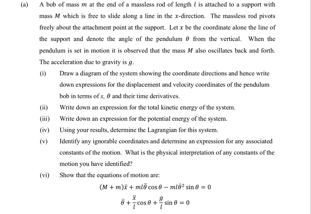 (a) A bob of mass m at the end of a massless rod of length l is attached to a support with mass M which is free to slide along a line in the x-direction. The massless rod pivots freely about the attachment point at the support. Let x be the coordinate alone the line of the support and denote the angle of the pendulum ? from the vertical. When the pendulum is set in motion it is observed that the mass M also oscillates back and forth. The acceleration due to gravity is g.
(i) Draw a diagram of the system showing the coordinate directions and hence write down expressions for the displacement and velocity coordinates of the pendulum bob in terms of x, ? and their time derivatives.
(ii) Write down an expression for the total kinetic energy of the system.
(iii) Write down an expression for the potential energy of the system.
(iv) Using your results, determine the Lagrangian for this system.
(v) Identify any ignorable coordinates and determine an expression for any associated constants of the motion. What is the physical interpretation of any constants of the motion you have identified?
(vi) Show that the equations of motion are:
(M + m)x? + ml?? cos ? ? ml??² sin ? = 0
?? + (x?/l) cos ? + (g/l) sin ? = 0
