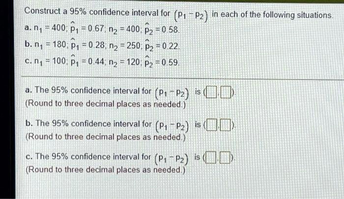 Construct a 95% confidence interval for (p1 - p2) in each of the following situations.
a. n1 = 400; p?1 = 0.67; n2 = 400; p?2 = 0.58.
b. n1 = 180; p?1 = 0.28; n2 = 250; p?2 = 0.22.
c. n1 = 100; p?1 = 0.44; n2 = 120; p?2 = 0.59.
a. The 95% confidence interval for (p1 - p2) is ( , ).
(Round to three decimal places as needed.)
b. The 95% confidence interval for (p1 - p2) is ( , ).
(Round to three decimal places as needed.)
c. The 95% confidence interval for (p1 - p2) is ( , ).
(Round to three decimal places as needed.)