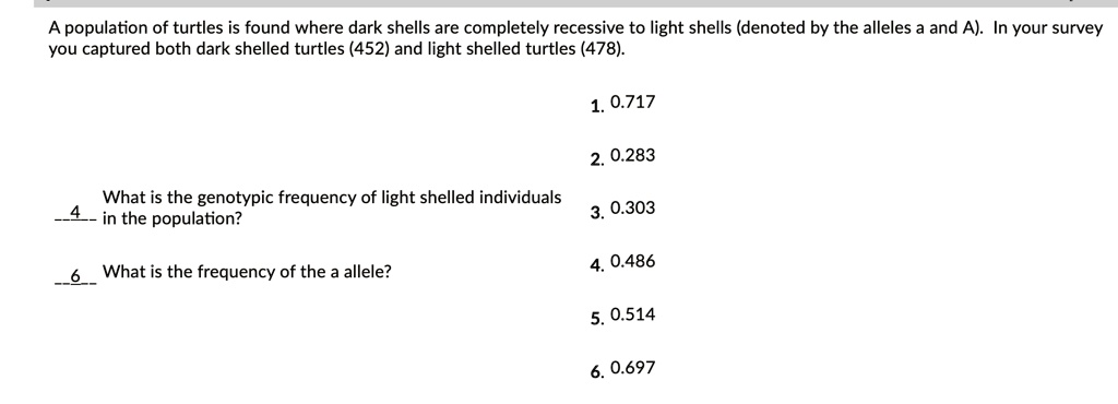 A population of turtles is found where dark shells are completely recessive to light shells (denoted by the alleles a and A). In your survey you captured both dark shelled turtles (452) and light shelled turtles (478).
1. 0.717
2. 0.283
3. 0.303
4. 0.486
5. 0.514
6. 0.697
4 What is the genotypic frequency of light shelled individuals in the population?
6 What is the frequency of the a allele?