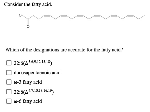 Consider the fatty acid.
Which of the designations are accurate for the fatty acid?
22:6(?^3,6,9,12,15,18)
docosapentaenoic acid
?-3 fatty acid
22:6(?^4,7,10,13,16,19)
?-6 fatty acid
