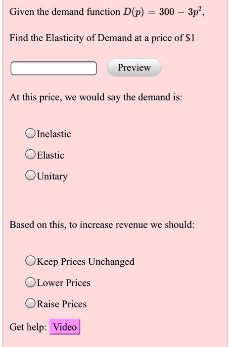 Given the demand function D(p) = 300 - 3p^2,

Find the Elasticity of Demand at a price of 1

At this price, we would say the demand is:
Inelastic
Elastic
Unitary

Based on this, to increase revenue we should:
Keep Prices Unchanged
Lower Prices
Raise Prices

Get help: Video