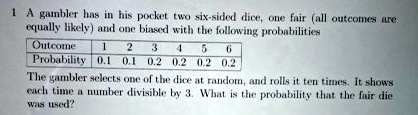 1 A gambler has in his pocket two six-sided dice, one fair (all outcomes are equally likely) and one biased with the following probabilities
Outcome 1 2 3 4 5 6
Probability 0.1 0.1 0.2 0.2 0.2 0.2
The gambler selects one of the dice at random, and rolls it ten times. It shows each time a number divisible by 3. What is the probability that the fair die was used?