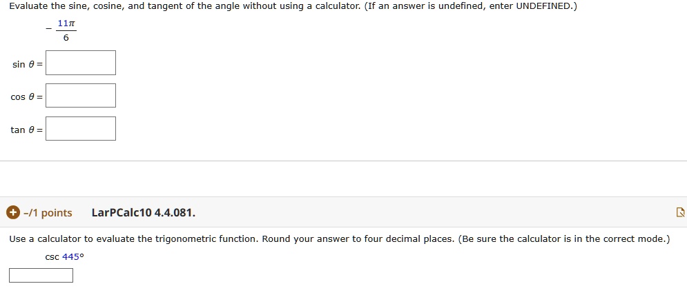 Evaluate the sine, cosine, and tangent of the angle without using a calculator. (If an answer is undefined, enter UNDEFINED.)
-11?/6
sin ? =
cos ? =
tan ? =
LarPCalc10 4.4.081.
Use a calculator to evaluate the trigonometric function. Round your answer to four decimal places. (Be sure the calculator is in the correct mode.)
csc 445°
