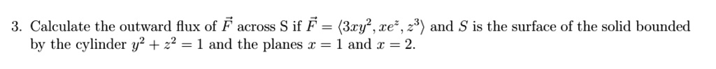 Calculate the outward flux of F across S if F = <3xy^2, xe^z, z^3> and S is the surface of the solid bounded by the cylinder y^2 + z^2 = 1 and the planes x = 1 and x = 2.