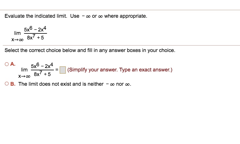 Evaluate the indicated limit. Use - ? or ? where appropriate.
limx 	o infty frac5x^6 - 2x^48x^7 + 5
Select the correct choice below and fill in any answer boxes in your choice.
A. limx 	o infty frac5x^6 - 2x^48x^7 + 5 = [ ] (Simplify your answer. Type an exact answer.)
B. The limit does not exist and is neither - ? nor ?.