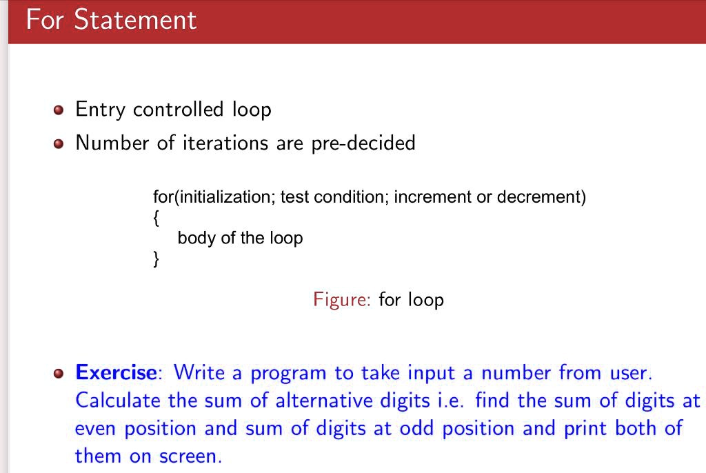 For Statement
• Entry controlled loop
• Number of iterations are pre-decided
for(initialization; test condition; increment or decrement)

body of the loop

Figure: for loop
• Exercise: Write a program to take input a number from user.
Calculate the sum of alternative digits i.e. find the sum of digits at
even position and sum of digits at odd position and print both of
them on screen.