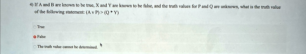 4) If A and B are known to be true, X and Y are known to be false, and the truth values for P and Q are unknown, what is the truth value of the following statement: (A  P)  (Q  Y)