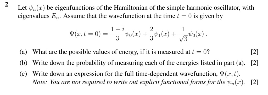 Let ?n(x) be eigenfunctions of the Hamiltonian of the simple harmonic oscillator, with eigenvalues En. Assume that the wavefunction at the time t = 0 is given by ?(x, t = 0) = (1 + i)/3 ?0(x) + 2/3 ?1(x) + 1/?3 ?3(x).
(a) What are the possible values of energy, if it is measured at t = 0?
(b) Write down the probability of measuring each of the energies listed in part (a).
(c) Write down an expression for the full time-dependent wavefunction, ?(x, t).
Note: You are not required to write out explicit functional forms for the ?n(x).