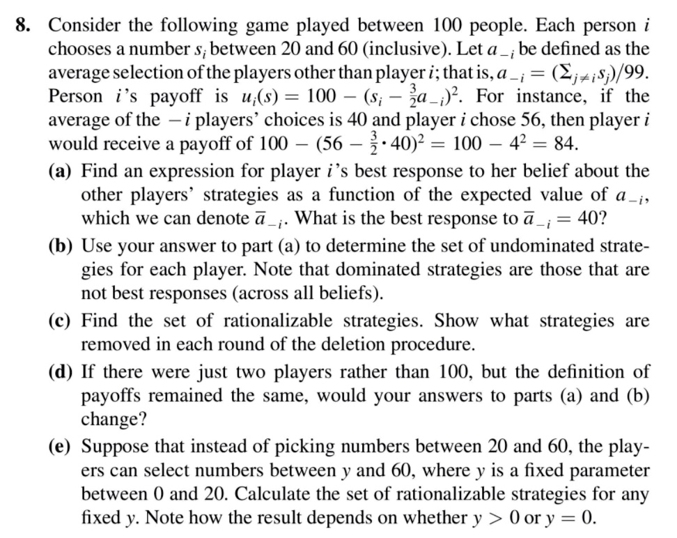 8. Consider the following game played between 100 people. Each person i chooses a number si between 20 and 60 (inclusive). Let a-i be defined as the average selection of the players other than player i; that is, a-i = (sumj 
eq i sj) / 99. Person i's payoff is ui(s) = 100 - (si - frac32 a-i)^2. For instance, if the average of the -i players' choices is 40 and player i chose 56, then player i would receive a payoff of 100 - (56 - frac32 cdot 40)^2 = 100 - 4^2 = 84.
(a) Find an expression for player i's best response to her belief about the other players' strategies as a function of the expected value of a-i, which we can denote ara-i. What is the best response to ara-i = 40?
(b) Use your answer to part (a) to determine the set of undominated strategies for each player. Note that dominated strategies are those that are not best responses (across all beliefs).
(c) Find the set of rationalizable strategies. Show what strategies are removed in each round of the deletion procedure.
(d) If there were just two players rather than 100, but the definition of payoffs remained the same, would your answers to parts (a) and (b) change?
(e) Suppose that instead of picking numbers between 20 and 60, the players can select numbers between y and 60, where y is a fixed parameter between 0 and 20. Calculate the set of rationalizable strategies for any fixed y. Note how the result depends on whether y > 0 or y = 0.