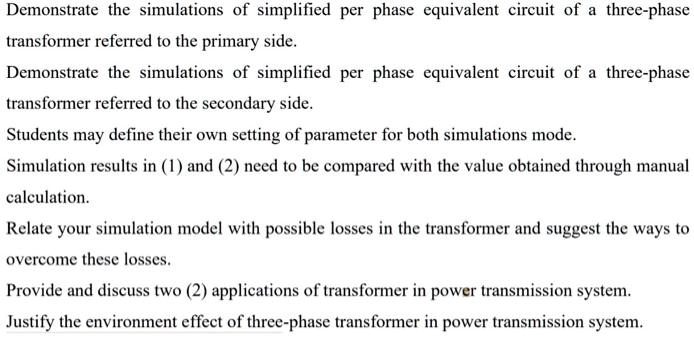 Demonstrate the simulations of simplified per phase equivalent circuit of a three-phase
transformer referred to the primary side.
Demonstrate the simulations of simplified per phase equivalent circuit of a three-phase
transformer referred to the secondary side.
Students may define their own setting of parameter for both simulations mode.
Simulation results in (1) and (2) need to be compared with the value obtained through manual
calculation.
Relate your simulation model with possible losses in the transformer and suggest the ways to
overcome these losses.
Provide and discuss two (2) applications of transformer in power transmission system.
Justify the environment effect of three-phase transformer in power transmission system.