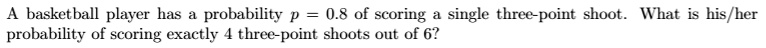 A basketball player has a probability p = 0.8 of scoring a single three-point shoot. What is his/her probability of scoring exactly 4 three-point shoots out of 6?
