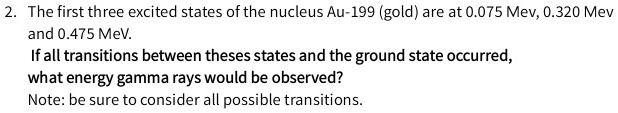 2. The first three excited states of the nucleus Au-199 (gold) are at 0.075 Mev, 0.320 Mev and 0.475 MeV.
If all transitions between theses states and the ground state occurred,
what energy gamma rays would be observed?
Note: be sure to consider all possible transitions.