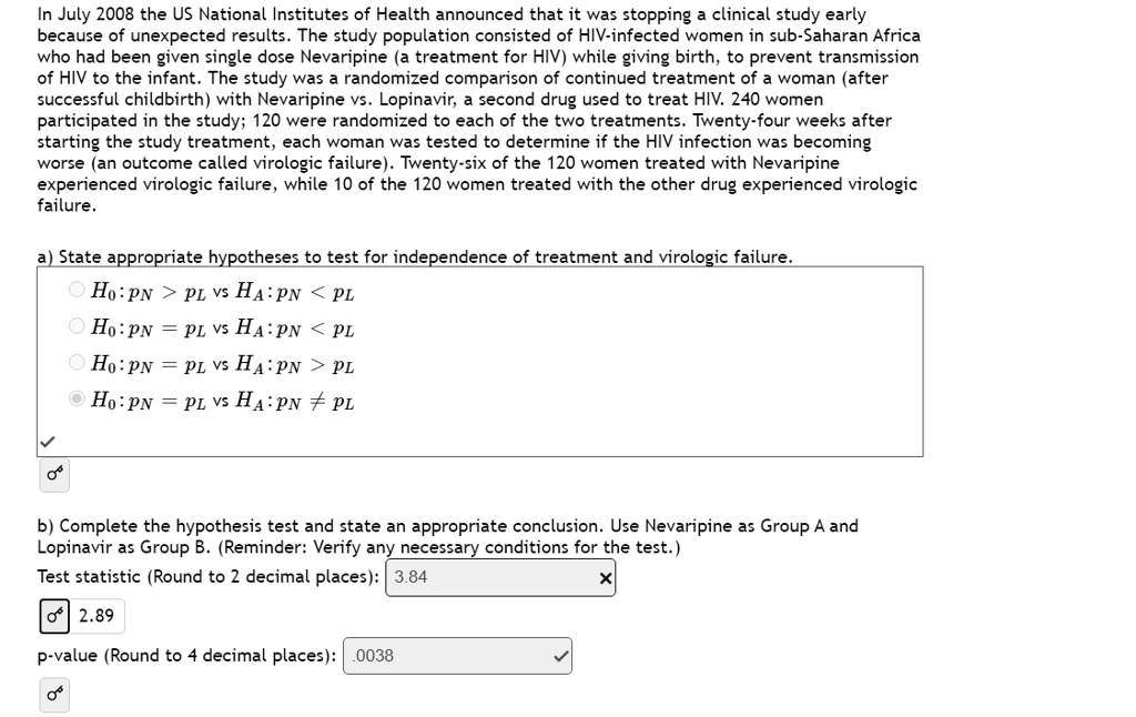 In July 2008 the US National Institutes of Health announced that it was stopping a clinical study early because of unexpected results. The study population consisted of HIV-infected women in sub-Saharan Africa who had been given single dose Nevaripine (a treatment for HIV) while giving birth, to prevent transmission of HIV to the infant. The study was a randomized comparison of continued treatment of a woman (after successful childbirth) with Nevaripine vs. Lopinavir, a second drug used to treat HIV. 240 women participated in the study; 120 were randomized to each of the two treatments. Twenty-four weeks after starting the study treatment, each woman was tested to determine if the HIV infection was becoming worse (an outcome called virologic failure). Twenty-six of the 120 women treated with Nevaripine experienced virologic failure, while 10 of the 120 women treated with the other drug experienced virologic failure.

a) State appropriate hypotheses to test for independence of treatment and virologic failure.
H0 : pN > pL vs HA : pN < pL
H0 : pN = pL vs HA : pN < pL
H0 : pN = pL vs HA : pN > pL
H0 : pN = pL vs HA : pN ? pL

b) Complete the hypothesis test and state an appropriate conclusion. Use Nevaripine as Group A and Lopinavir as Group B. (Reminder: Verify any necessary conditions for the test.)
Test statistic (Round to 2 decimal places): 3.84
2.89
p-value (Round to 4 decimal places): .0038