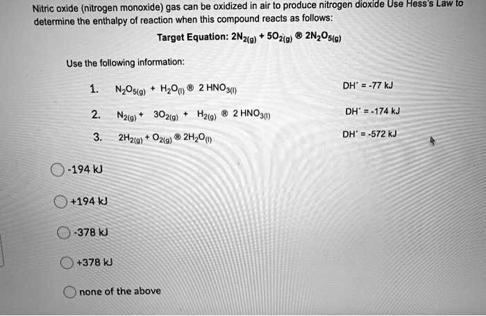 Nitric oxide (nitrogen monoxide) gas can be oxidized in air to produce nitrogen dioxide Use Hess's Law to determine the enthalpy of reaction when this compound reacts as follows:

Target Equation: 2N2(g) + 5O2(g) ® 2N2O5(g)

Use the following information:
1. N2O5(g) + H2O(l) ® 2 HNO3(l) DH° = -77 kJ
2. N2(g) + 3O2(g) + H2(g) ® 2 HNO3(l) DH° = -174 kJ
3. 2H2(g) + O2(g) ® 2H2O(l) DH° = -572 kJ

-194 kJ
+194 kJ
-378 kJ
+378 kJ
none of the above