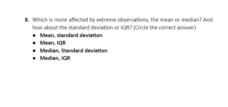 8. Which is more affected by extreme observations, the mean or median? And how about the standard deviation or IQR? (Circle the correct answer)
• Mean, standard deviation
• Mean, IQR
• Median, Standard deviation
• Median, IQR