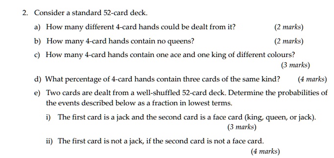 2. Consider a standard 52-card deck.
a) How many different 4-card hands could be dealt from it?
b) How many 4-card hands contain no queens?
c) How many 4-card hands contain one ace and one king of different colours?
d) What percentage of 4-card hands contain three cards of the same kind?
e) Two cards are dealt from a well-shuffled 52-card deck. Determine the probabilities of the events described below as a fraction in lowest terms.
i) The first card is a jack and the second card is a face card (king, queen, or jack).
ii) The first card is not a jack, if the second card is not a face card.