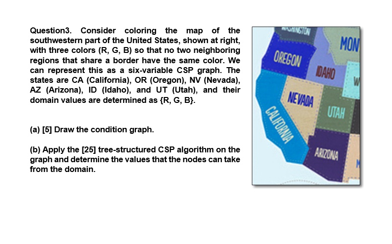 Question3. Consider coloring the map of the
southwestern part of the United States, shown at right,
with three colors (R, G, B) so that no two neighboring
regions that share a border have the same color. We
can represent this as a six-variable CSP graph. The
states are CA (California), OR (Oregon), NV (Nevada),
AZ (Arizona), ID (Idaho), and UT (Utah), and their
domain values are determined as R, G, B.
(a) [5] Draw the condition graph.
(b) Apply the [25] tree-structured CSP algorithm on the
graph and determine the values that the nodes can take
from the domain.