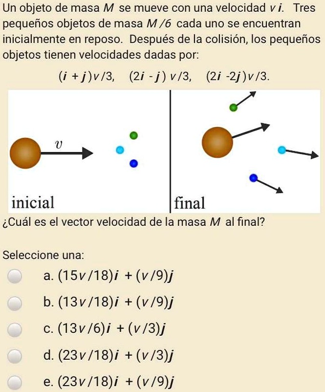 Un objeto de masa M se mueve con una velocidad v i. Tres pequeños objetos de masa M/6 cada uno se encuentran inicialmente en reposo. Después de la colisión, los pequeños objetos tienen velocidades dadas por:
(i + j)v/3, (2i - j)v/3, (2i -2j)v/3.
inicial final
±Cuál es el vector velocidad de la masa M al final?
Seleccione una:
a. (15v/18)i + (v/9)j
b. (13v/18)i + (v/9)j
c. (13v/6)i + (v/3)j
d. (23v/18)i + (v/3)j
e. (23v/18)i + (v/9)j