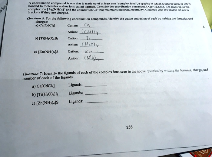 A coordination compound is one that is made up of at least one "complex ions", a species in which a central atom or ion is bonded to molecules and/or ions called ligands. Consider the coordination compound [Ag(NH3)2]Cl. It is made up of the complex ion [Ag(NH3)2]+ and the counter ion Cl- that maintains electrical neutrality. Complex ions are always set off in brackets if they are charged.
Question 6: For the following coordination compounds, identify the cation and anion of each by writing the formulas and charges:
a) Ca[CdCl4]
Cation: Ca
Anion: (CdCl4)
b) [Ti(H2O)6]I3
Cation: Ti
Anion: (H2O)6
c) [Zn(NH3)4]S
Cation: Zn
Anion: (NH3)4
Question 7: Identify the ligands of each of the complex ions seen in the above question by writing the formula, charge, and number of each of the ligands.
a) Ca[CdCl4]
Ligands:
b) [Ti(H2O)6]I3
Ligands:
c) [Zn(NH3)4]S
Ligands: