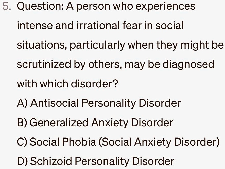 5. Question: A person who experiences
intense and irrational fear in social
situations, particularly when they might be
scrutinized by others, may be diagnosed
with which disorder?
A) Antisocial Personality Disorder
B) Generalized Anxiety Disorder
C) Social Phobia (Social Anxiety Disorder)
D) Schizoid Personality Disorder