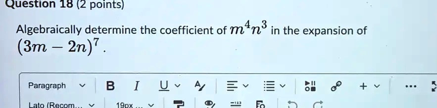 Question 18 (2 points)
Algebraically determine the coefficient of m^4n^3 in the expansion of (3m - 2n)^7.
