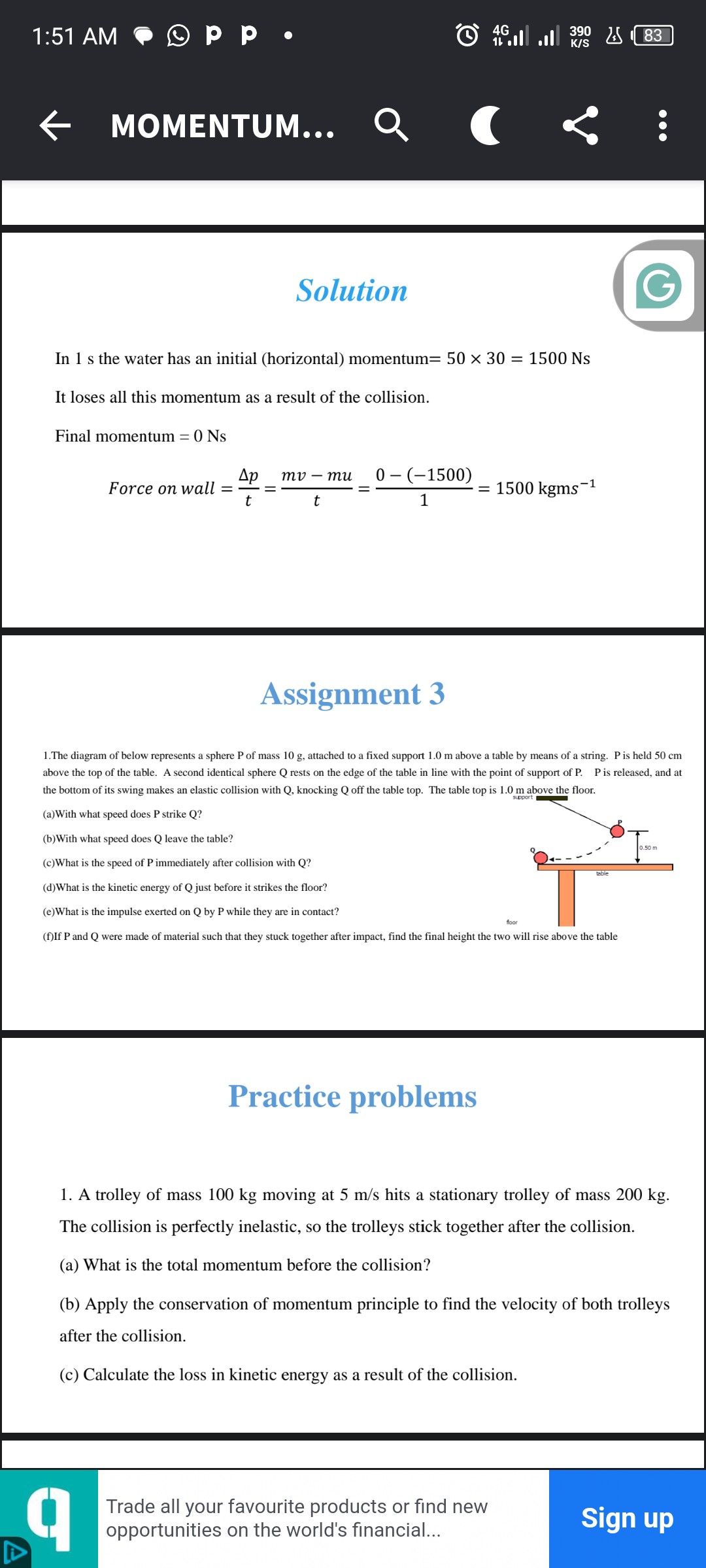 1:51 AM
MOMENTUM...
Solution

In 1  s the water has an initial (horizontal) momentum =50 × 30=1500 Ns
It loses all this momentum as a result of the collision.
Final momentum =0 Ns

    Force on wall =(Δ p)/(t)=(m v-m u)/(t)=(0-(-1500))/(1)=1500 kgms^-1


Assignment 3
1.The diagram of below represents a sphere P of mass 10  g, attached to a fixed support 1.0  m above a table by means of a string. P is held 50  cm above the top of the table. A second identical sphere Q rests on the edge of the table in line with the point of support of P. P is released, and at the bottom of its swing makes an elastic collision with Q, knocking Q off the table top. The table top is 1.0  m above the floor.
(a)With what speed does P strike Q ?
(b)With what speed does Q leave the table?
(c)What is the speed of P immediately after collision with Q?
(d)What is the kinetic energy of Q just before it strikes the floor?
(e)What is the impulse exerted on Q by P while they are in contact?
(f)If P and Q were made of material such that they stuck together after impact, find the final height the two will rise above the table
Practice problems
1. A trolley of mass 100  kg moving at 5  m / s hits a stationary trolley of mass 200  kg. The collision is perfectly inelastic, so the trolleys stick together after the collision.
(a) What is the total momentum before the collision?
(b) Apply the conservation of momentum principle to find the velocity of both trolleys after the collision.
(c) Calculate the loss in kinetic energy as a result of the collision.
Trade all your favourite products or find new opportunities on the world's financial...