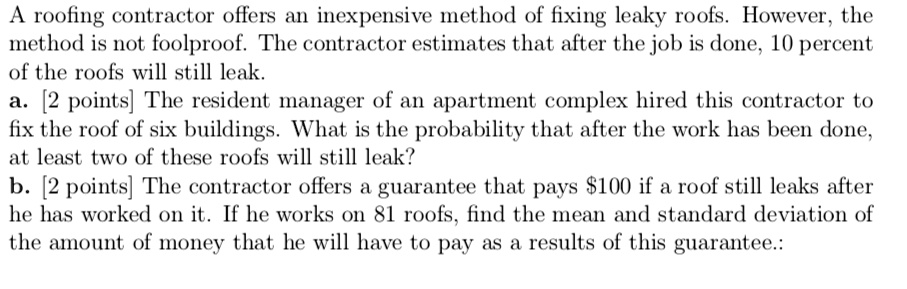 A roofing contractor offers an inexpensive method of fixing leaky roofs. However, the method is not foolproof. The contractor estimates that after the job is done, 10 percent of the roofs will still leak.
a. [2 points] The resident manager of an apartment complex hired this contractor to fix the roof of six buildings. What is the probability that after the work has been done, at least two of these roofs will still leak?
b. [2 points] The contractor offers a guarantee that pays 100 if a roof still leaks after he has worked on it. If he works on 81 roofs, find the mean and standard deviation of the amount of money that he will have to pay as a results of this guarantee.: