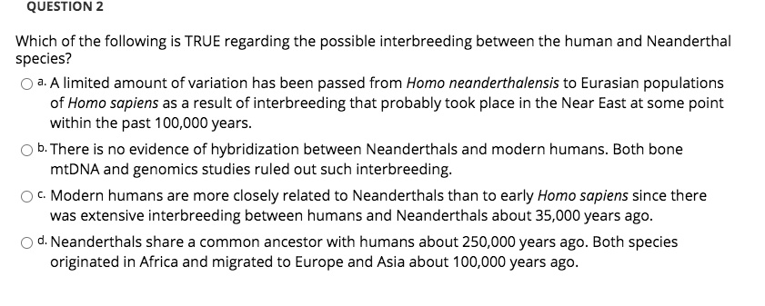 Which of the following is TRUE regarding the possible interbreeding between the human and Neanderthal species?
a. A limited amount of variation has been passed from Homo neanderthalensis to Eurasian populations of Homo sapiens as a result of interbreeding that probably took place in the Near East at some point within the past 100,000 years.
b. There is no evidence of hybridization between Neanderthals and modern humans. Both bone mtDNA and genomics studies ruled out such interbreeding.
c. Modern humans are more closely related to Neanderthals than to early Homo sapiens since there was extensive interbreeding between humans and Neanderthals about 35,000 years ago.
d. Neanderthals share a common ancestor with humans about 250,000 years ago. Both species originated in Africa and migrated to Europe and Asia about 100,000 years ago.